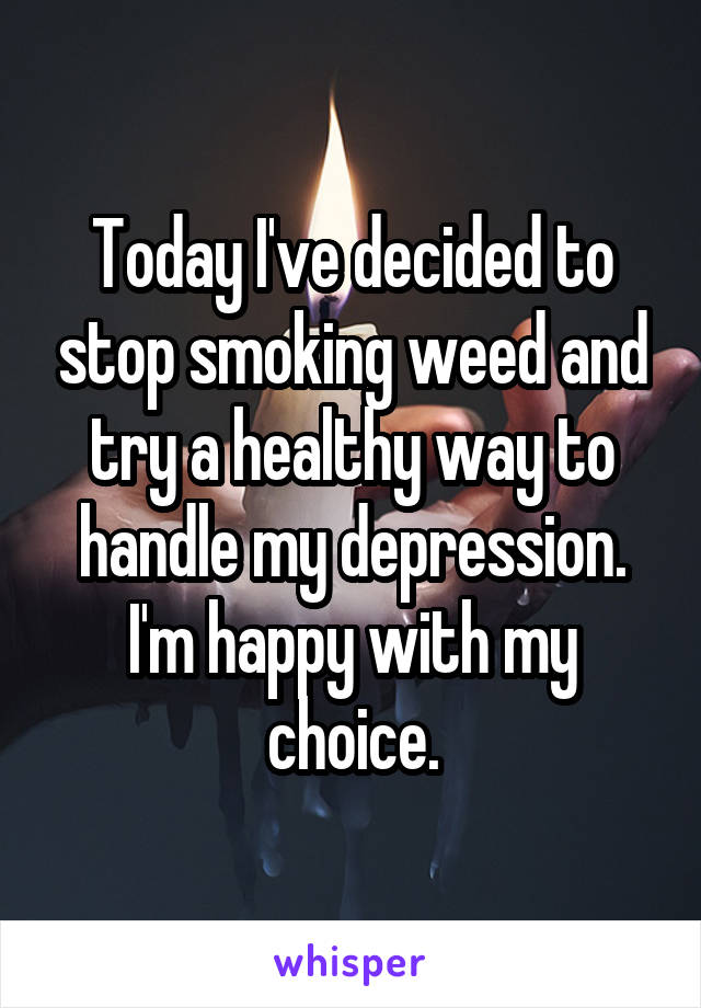 Today I've decided to stop smoking weed and try a healthy way to handle my depression. I'm happy with my choice.