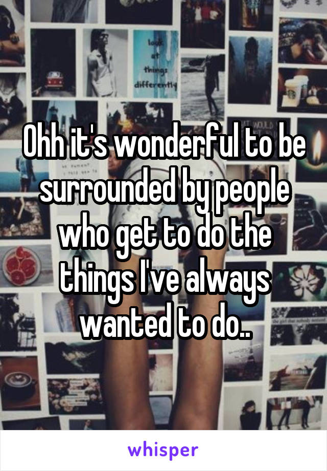 Ohh it's wonderful to be surrounded by people who get to do the things I've always wanted to do..