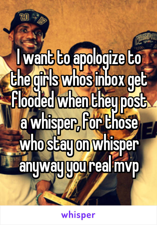 I want to apologize to the girls whos inbox get flooded when they post a whisper, for those who stay on whisper anyway you real mvp