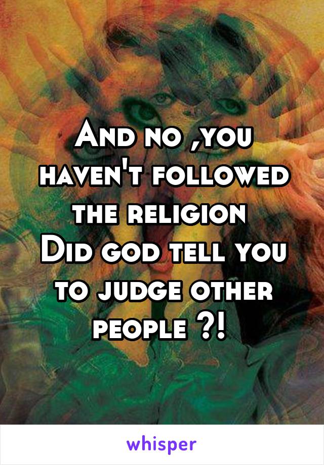 And no ,you haven't followed the religion 
Did god tell you to judge other people ?! 