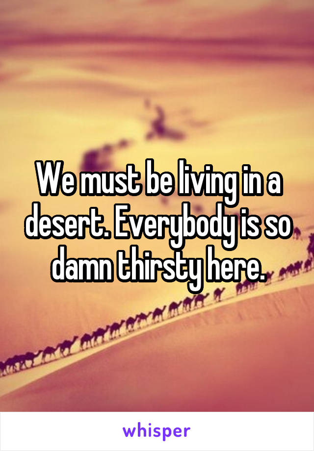 We must be living in a desert. Everybody is so damn thirsty here.