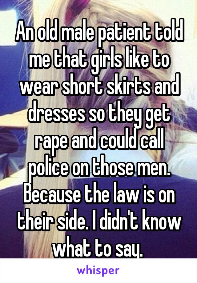 An old male patient told me that girls like to wear short skirts and dresses so they get rape and could call police on those men. Because the law is on their side. I didn't know what to say. 