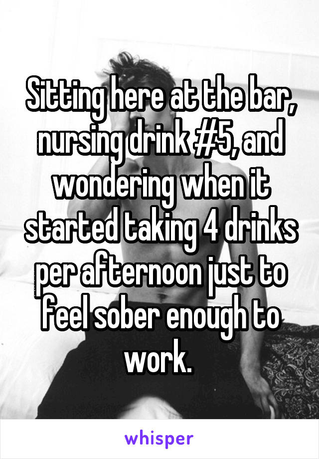 Sitting here at the bar, nursing drink #5, and wondering when it started taking 4 drinks per afternoon just to feel sober enough to work. 