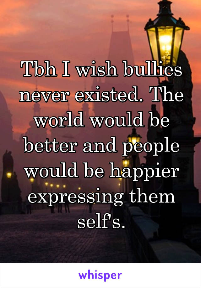 Tbh I wish bullies never existed. The world would be better and people would be happier expressing them self's.