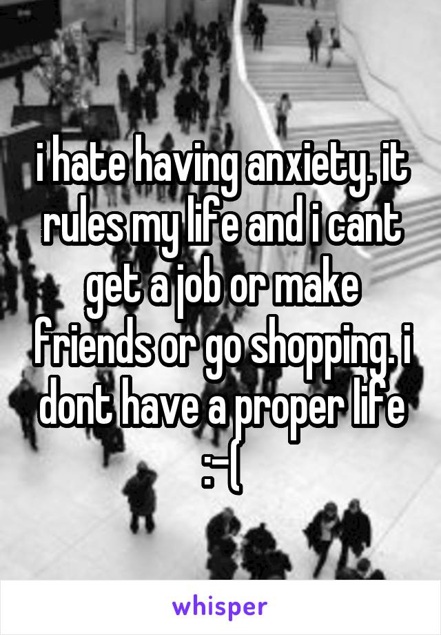 i hate having anxiety. it rules my life and i cant get a job or make friends or go shopping. i dont have a proper life :-(