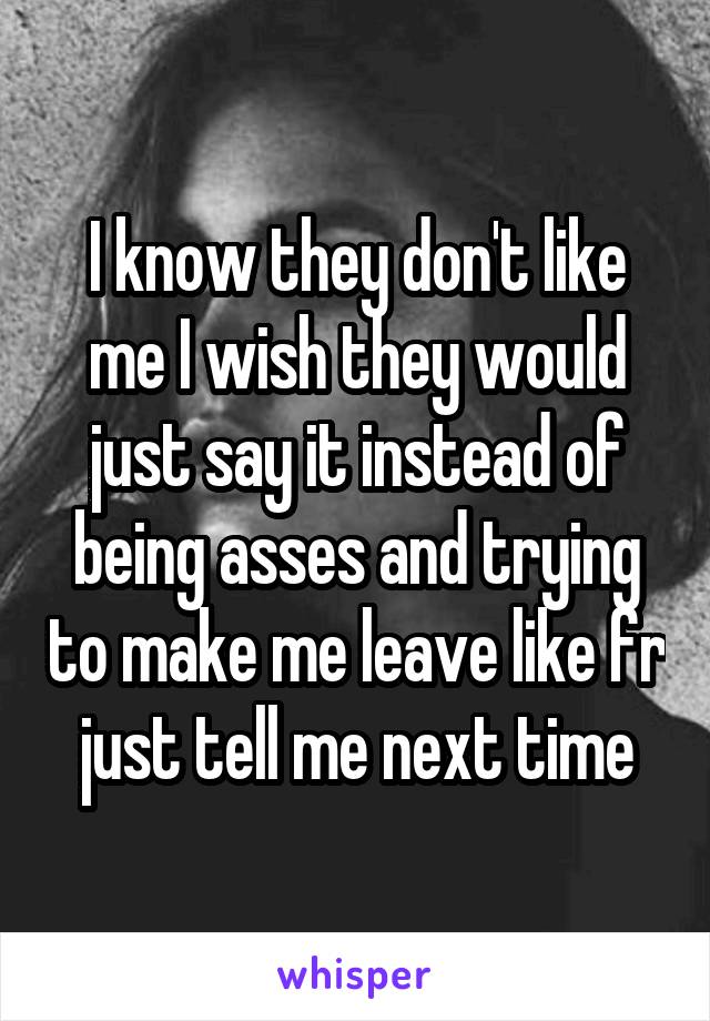 I know they don't like me I wish they would just say it instead of being asses and trying to make me leave like fr just tell me next time