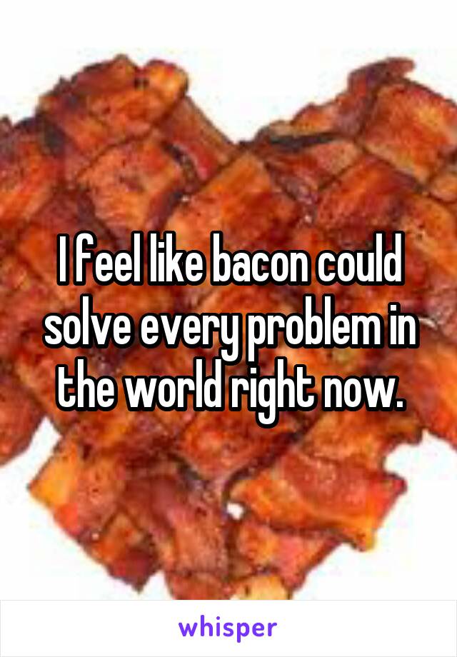 I feel like bacon could solve every problem in the world right now.