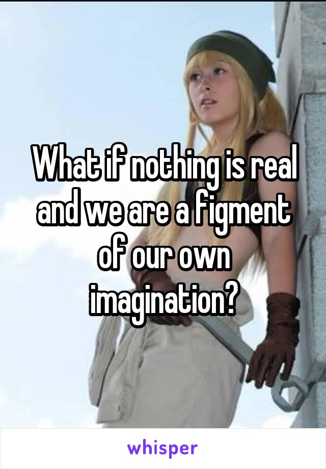 What if nothing is real and we are a figment of our own imagination?