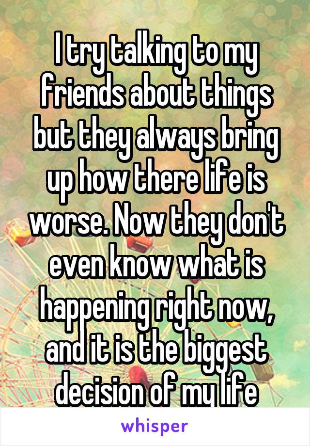 I try talking to my friends about things but they always bring up how there life is worse. Now they don't even know what is happening right now, and it is the biggest decision of my life