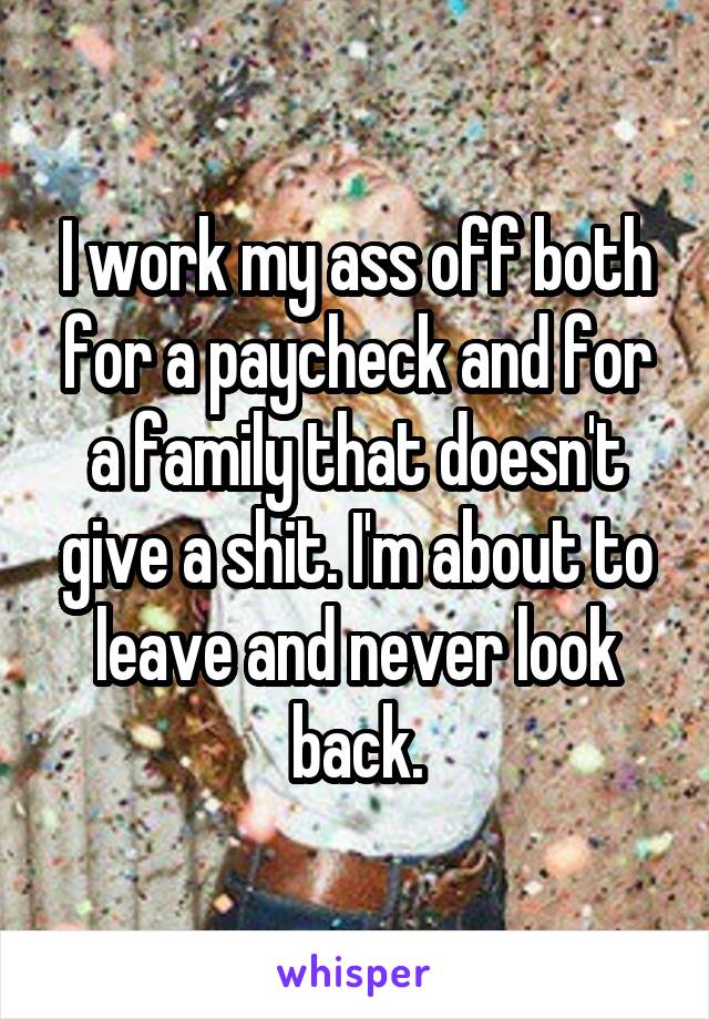 I work my ass off both for a paycheck and for a family that doesn't give a shit. I'm about to leave and never look back.