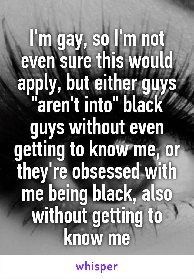 I'm gay, so I'm not even sure this would apply, but either guys "aren't into" black guys without even getting to know me, or they're obsessed with me being black, also without getting to know me