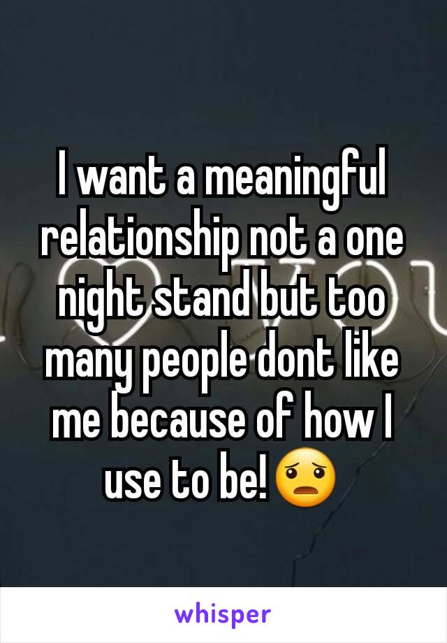 I want a meaningful relationship not a one night stand but too many people dont like me because of how I use to be!😦