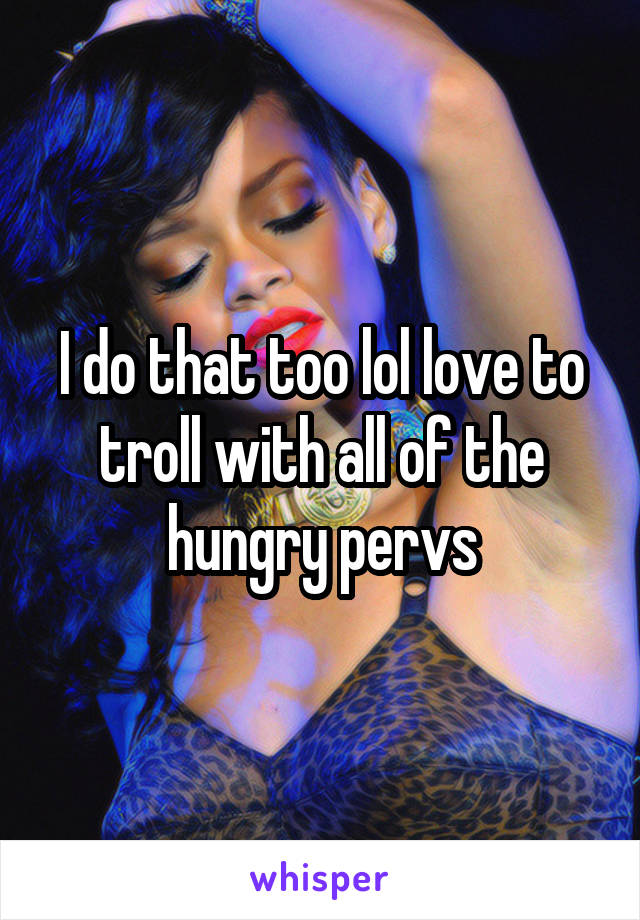 I do that too lol love to troll with all of the hungry pervs