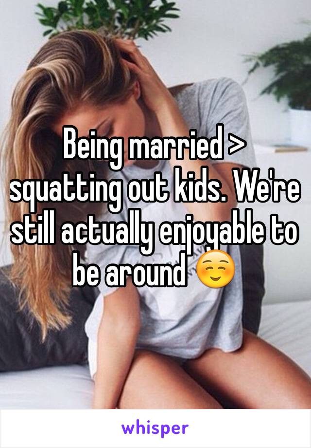 Being married > squatting out kids. We're still actually enjoyable to be around ☺️