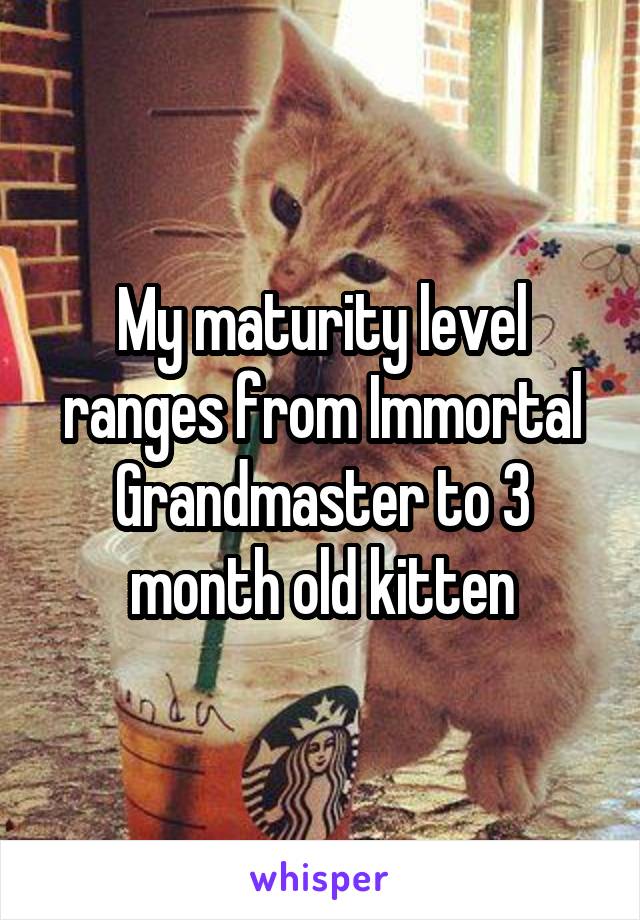 My maturity level ranges from Immortal Grandmaster to 3 month old kitten