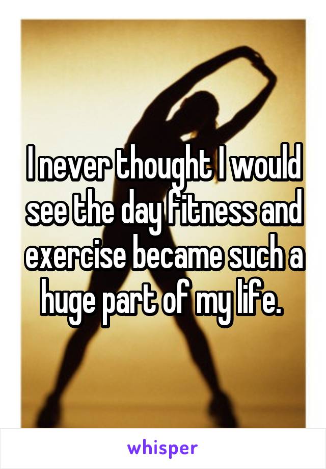 I never thought I would see the day fitness and exercise became such a huge part of my life. 