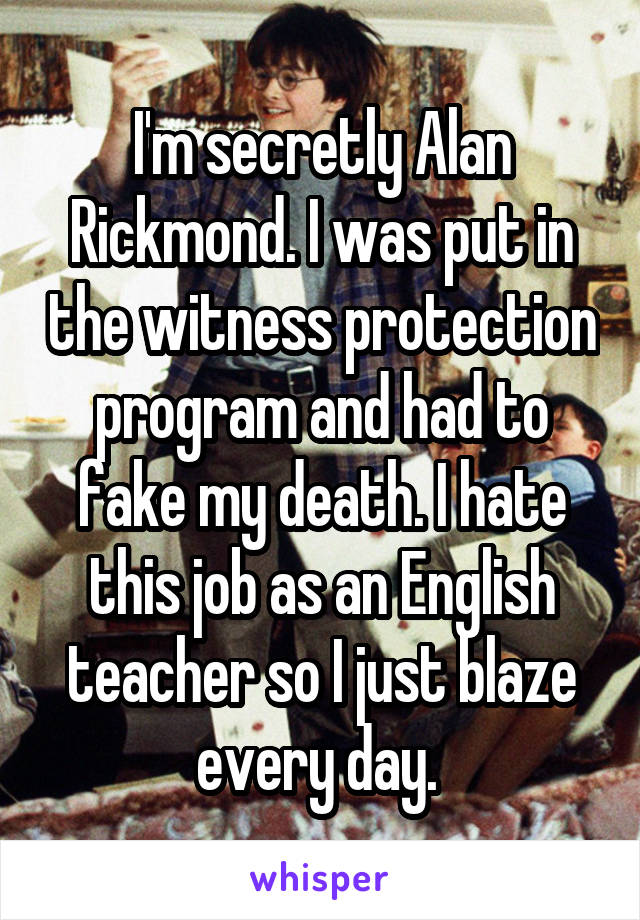 I'm secretly Alan Rickmond. I was put in the witness protection program and had to fake my death. I hate this job as an English teacher so I just blaze every day. 