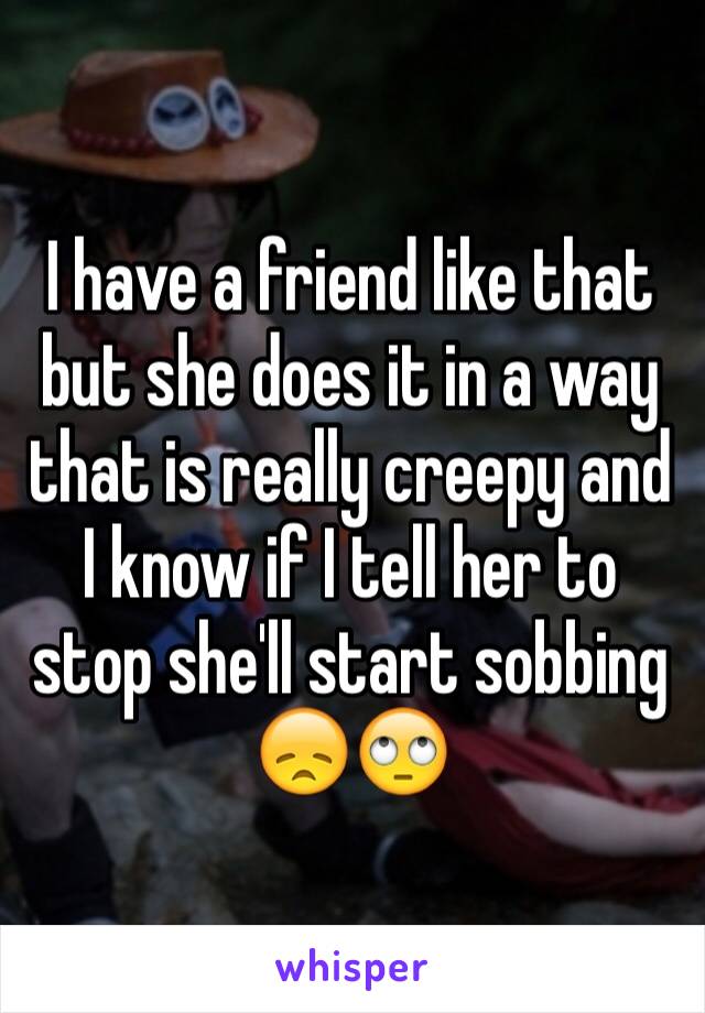 I have a friend like that but she does it in a way that is really creepy and I know if I tell her to stop she'll start sobbing 😞🙄