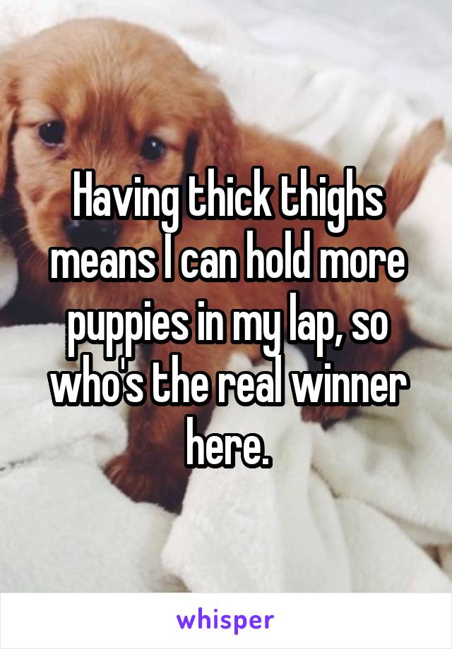 Having thick thighs means I can hold more puppies in my lap, so who's the real winner here.