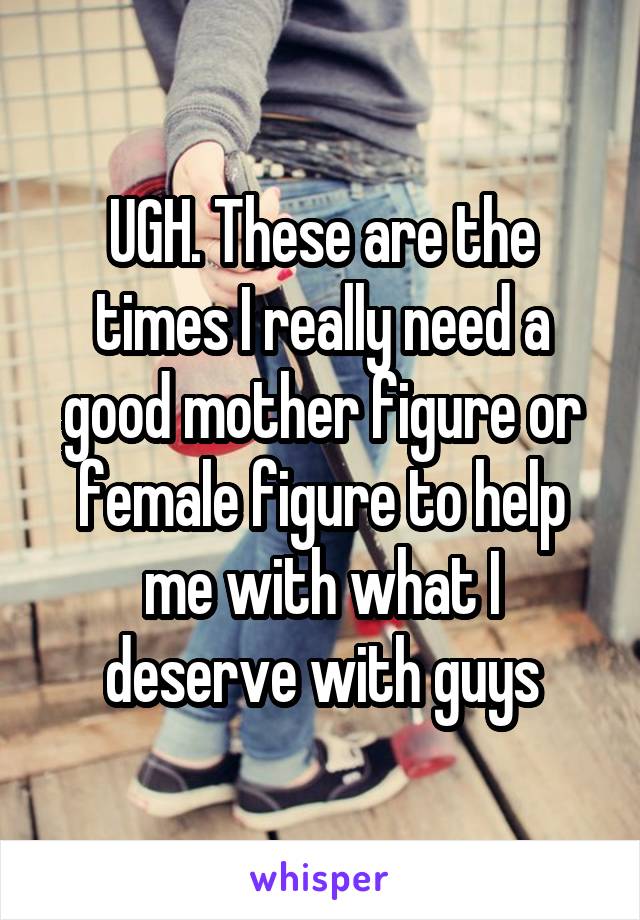 UGH. These are the times I really need a good mother figure or female figure to help me with what I deserve with guys