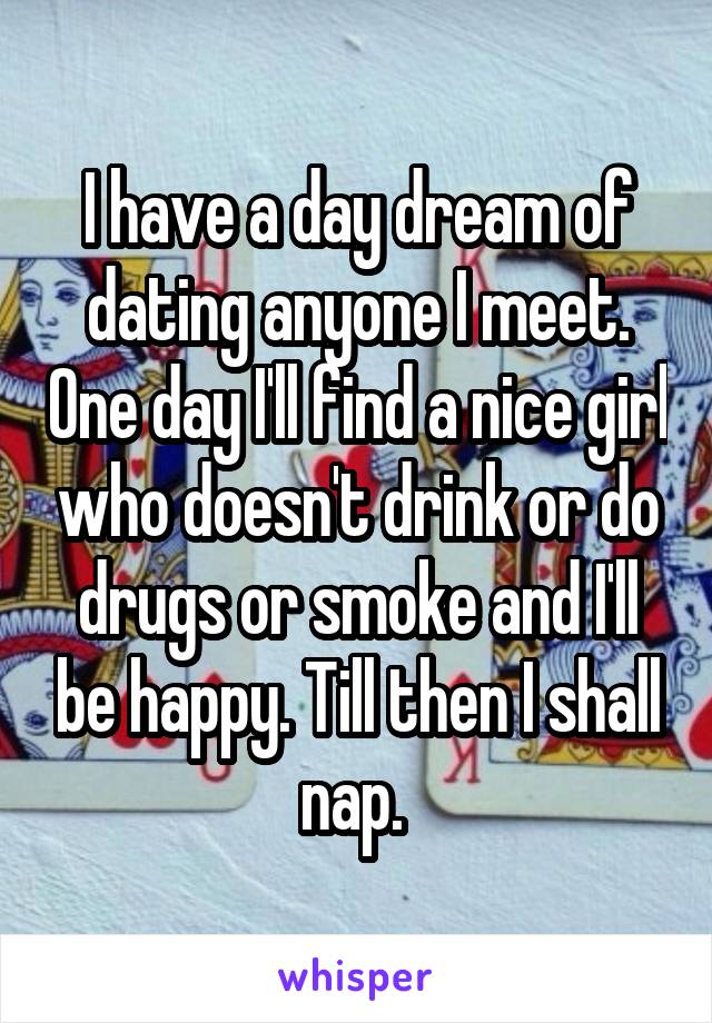 I have a day dream of dating anyone I meet. One day I'll find a nice girl who doesn't drink or do drugs or smoke and I'll be happy. Till then I shall nap. 