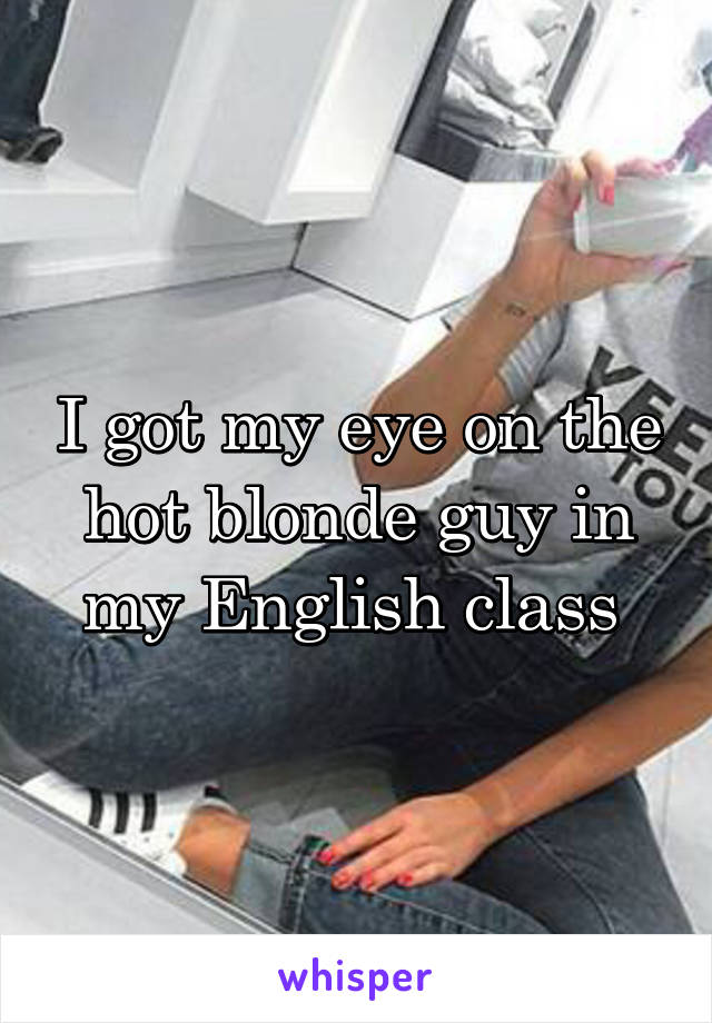 I got my eye on the hot blonde guy in my English class 