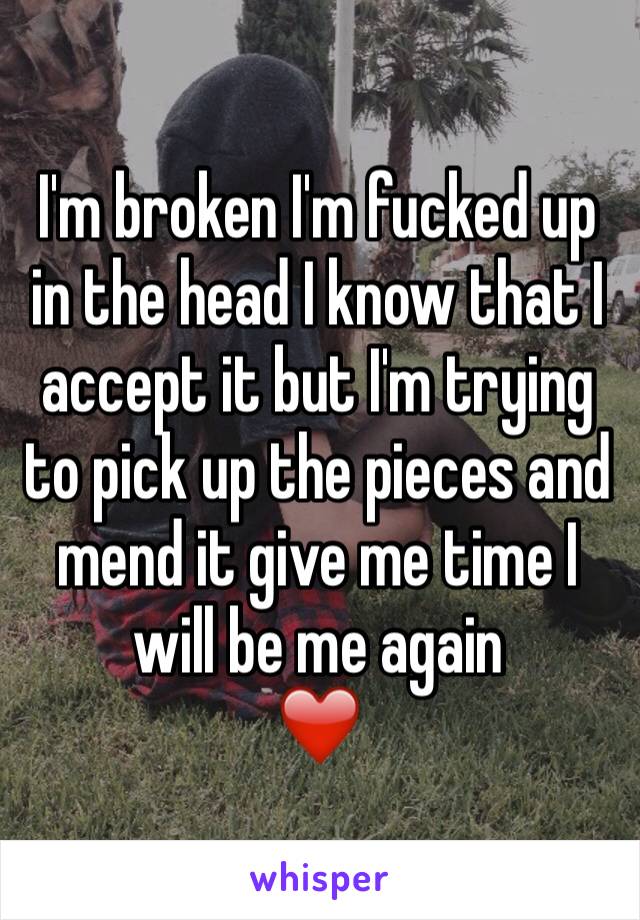 I'm broken I'm fucked up in the head I know that I accept it but I'm trying to pick up the pieces and mend it give me time I will be me again 
❤️