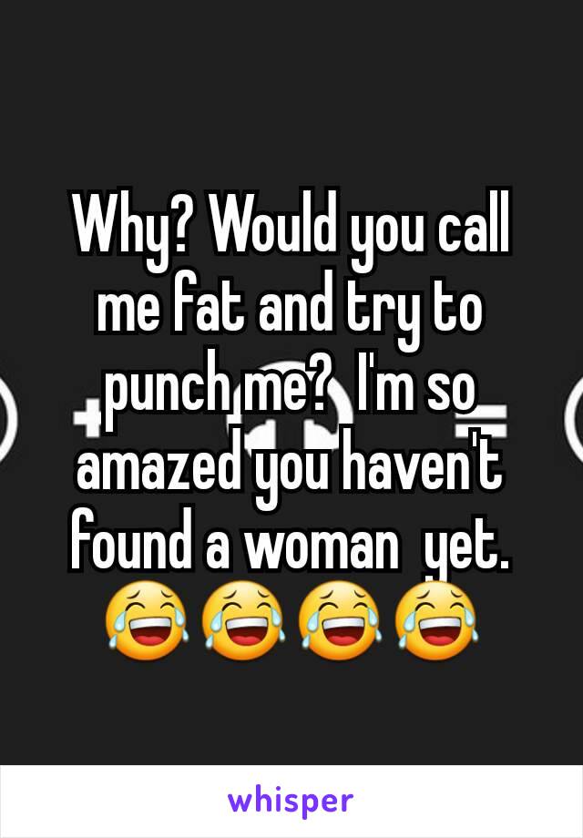 Why? Would you call me fat and try to punch me?  I'm so amazed you haven't found a woman  yet.😂😂😂😂