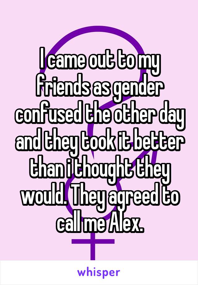 I came out to my friends as gender confused the other day and they took it better than i thought they would. They agreed to call me Alex.