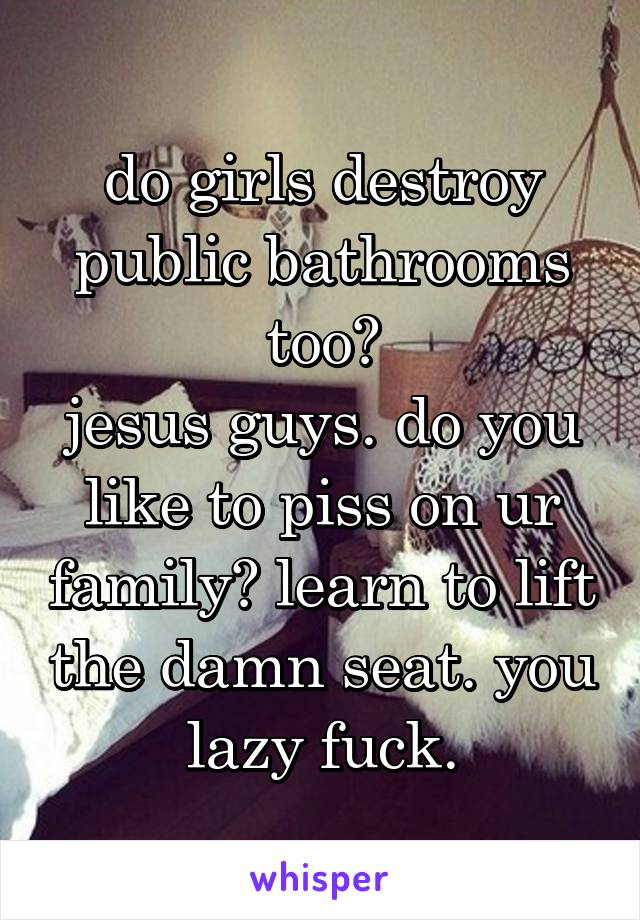 do girls destroy public bathrooms too?
jesus guys. do you like to piss on ur family? learn to lift the damn seat. you lazy fuck.