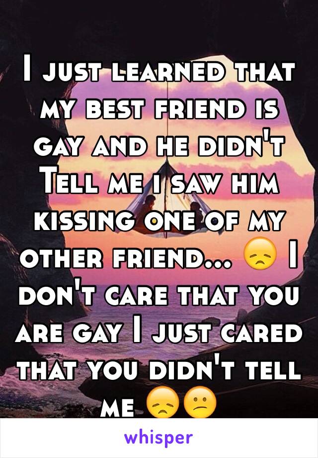 I just learned that my best friend is gay and he didn't Tell me i saw him kissing one of my other friend... 😞 I don't care that you are gay I just cared that you didn't tell me 😞😕