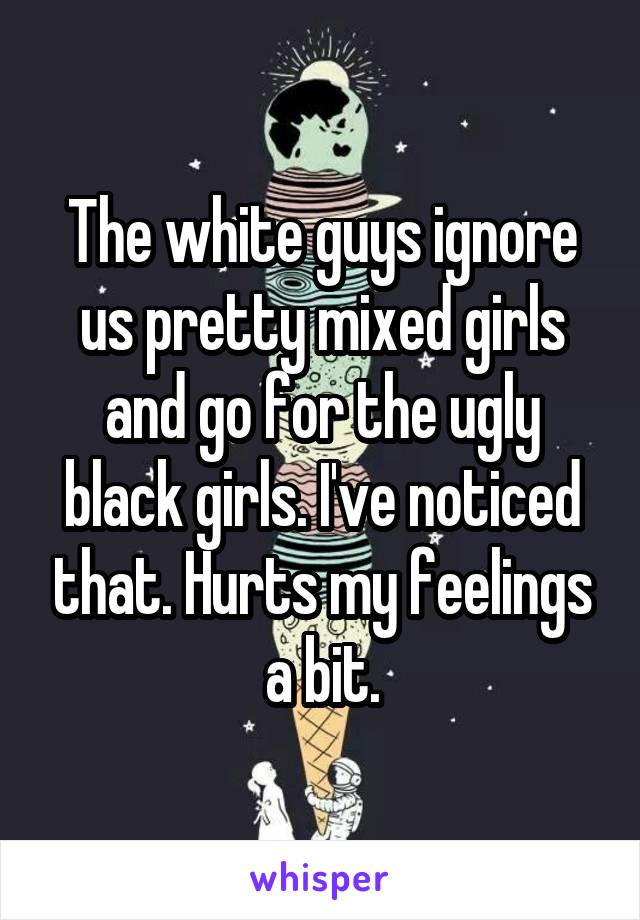 The white guys ignore us pretty mixed girls and go for the ugly black girls. I've noticed that. Hurts my feelings a bit.