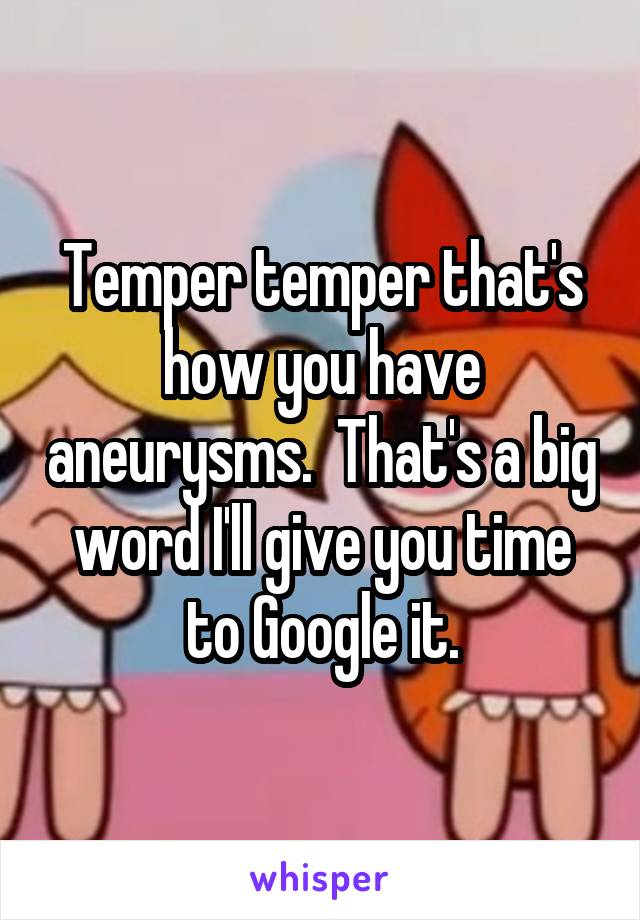 Temper temper that's how you have aneurysms.  That's a big word I'll give you time to Google it.