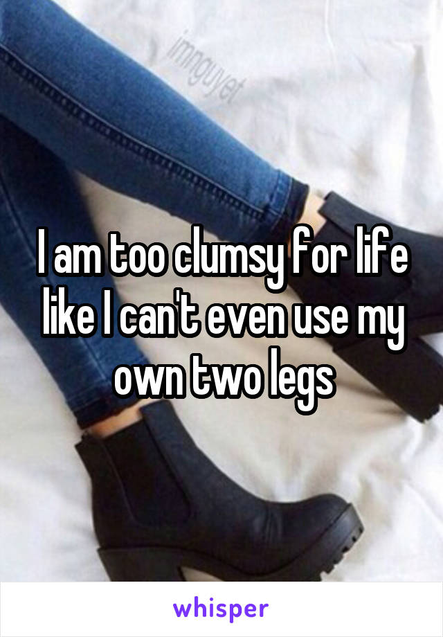 I am too clumsy for life like I can't even use my own two legs