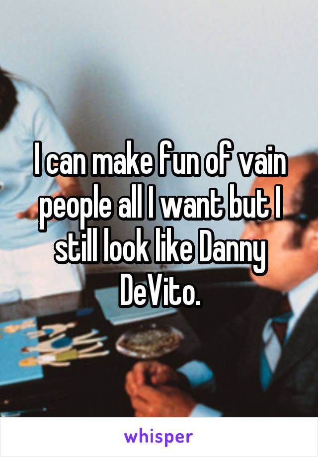 I can make fun of vain people all I want but I still look like Danny DeVito.