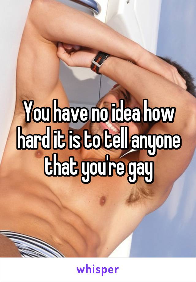 You have no idea how hard it is to tell anyone that you're gay