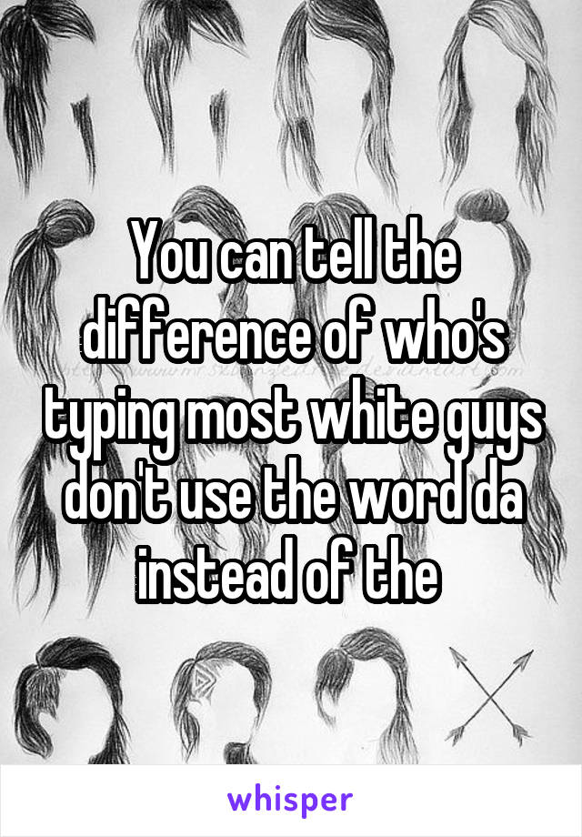 You can tell the difference of who's typing most white guys don't use the word da instead of the 