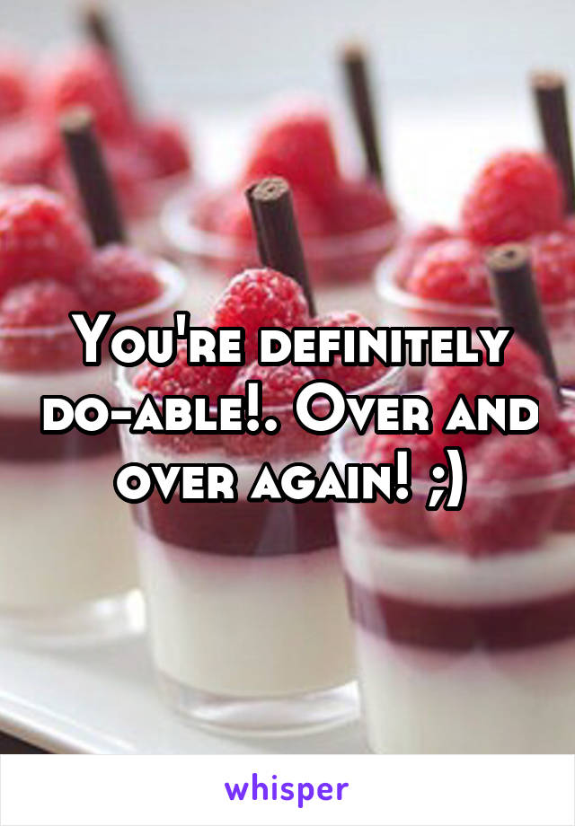 You're definitely do-able!. Over and over again! ;)