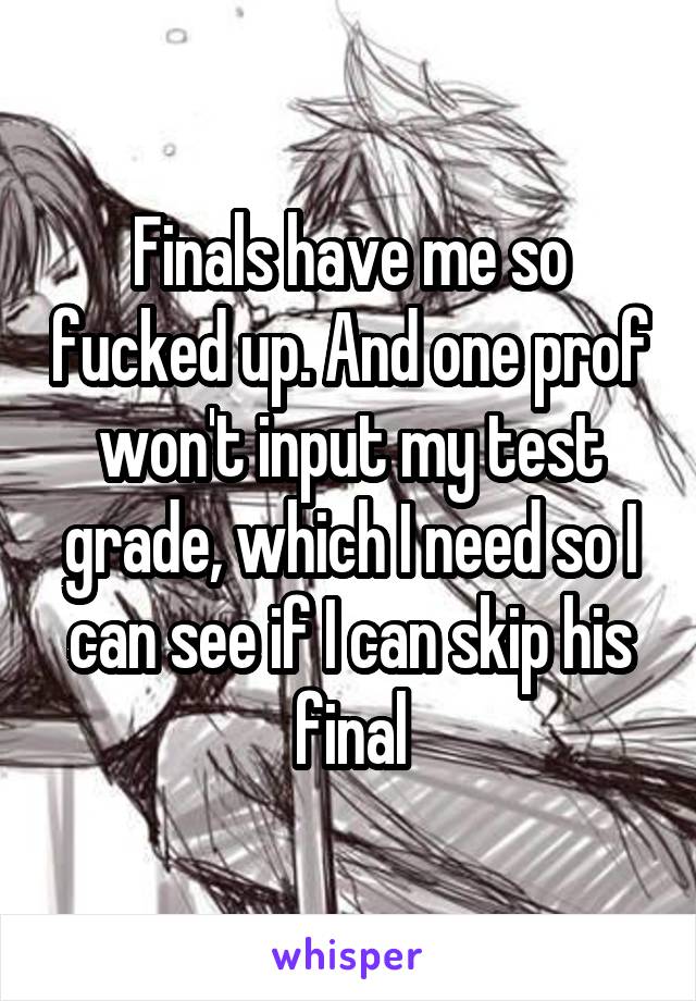 Finals have me so fucked up. And one prof won't input my test grade, which I need so I can see if I can skip his final