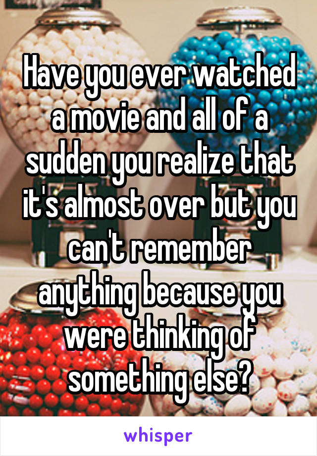 Have you ever watched a movie and all of a sudden you realize that it's almost over but you can't remember anything because you were thinking of something else?