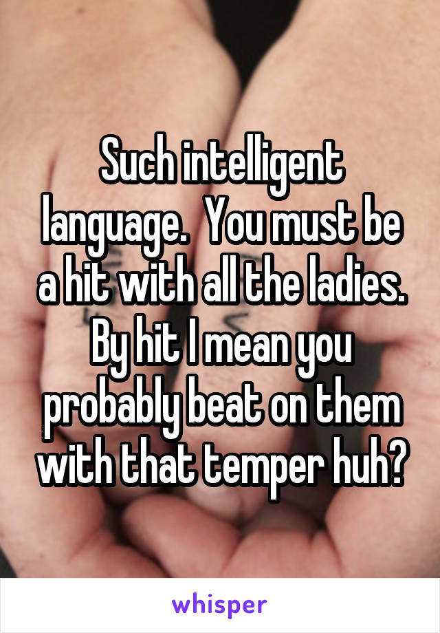 Such intelligent language.  You must be a hit with all the ladies. By hit I mean you probably beat on them with that temper huh?