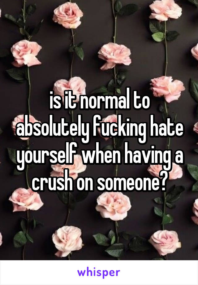 is it normal to absolutely fucking hate yourself when having a crush on someone?