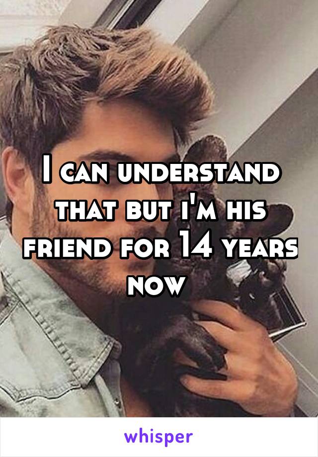 I can understand that but i'm his friend for 14 years now 