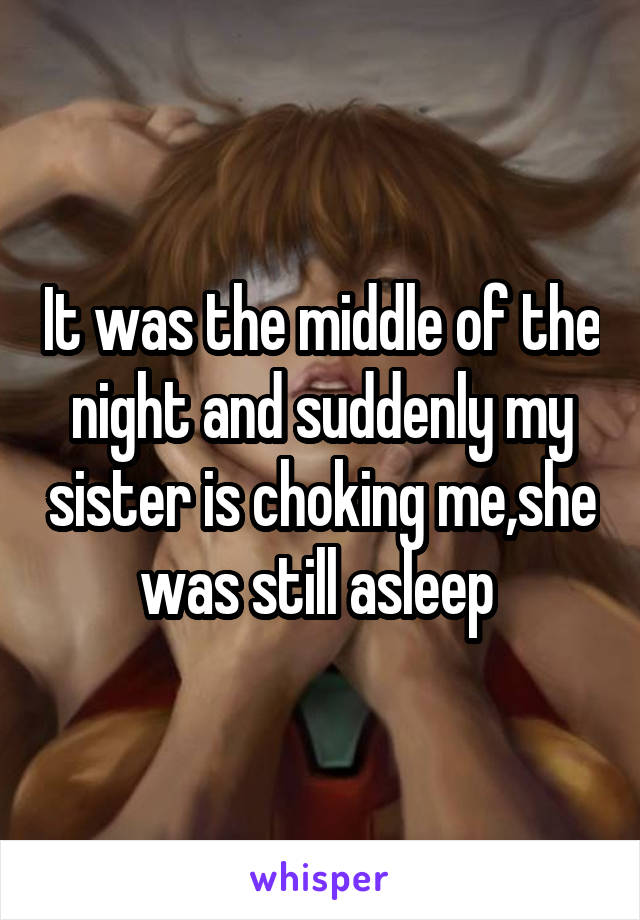 It was the middle of the night and suddenly my sister is choking me,she was still asleep 