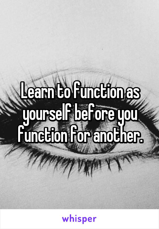 Learn to function as yourself before you function for another.