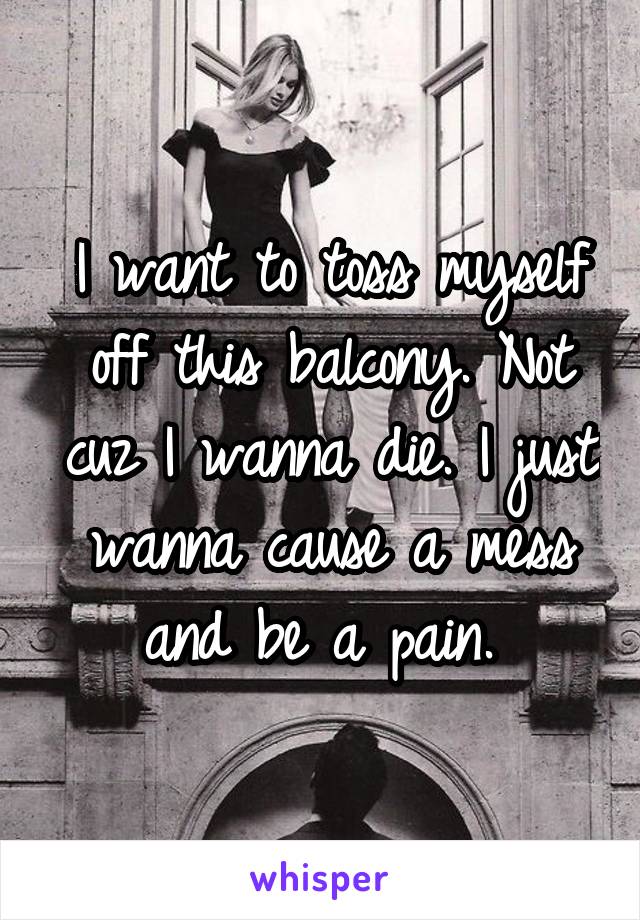 I want to toss myself off this balcony. Not cuz I wanna die. I just wanna cause a mess and be a pain. 