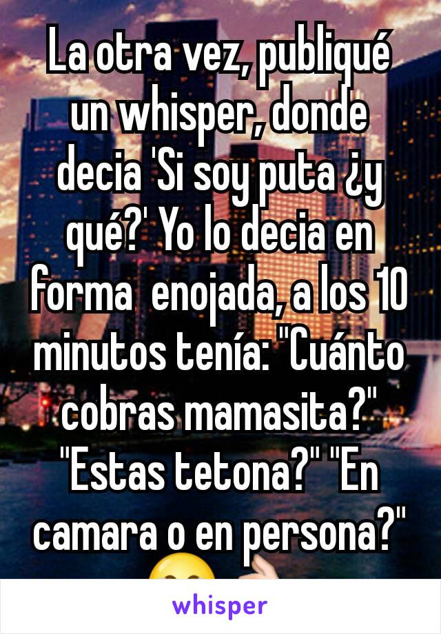 La otra vez, publiqué un whisper, donde decia 'Si soy puta ¿y qué?' Yo lo decia en forma  enojada, a los 10 minutos tenía: "Cuánto cobras mamasita?" "Estas tetona?" "En camara o en persona?"😂👌