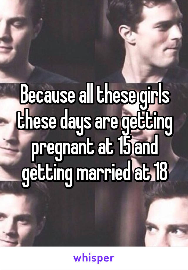 Because all these girls these days are getting pregnant at 15 and getting married at 18