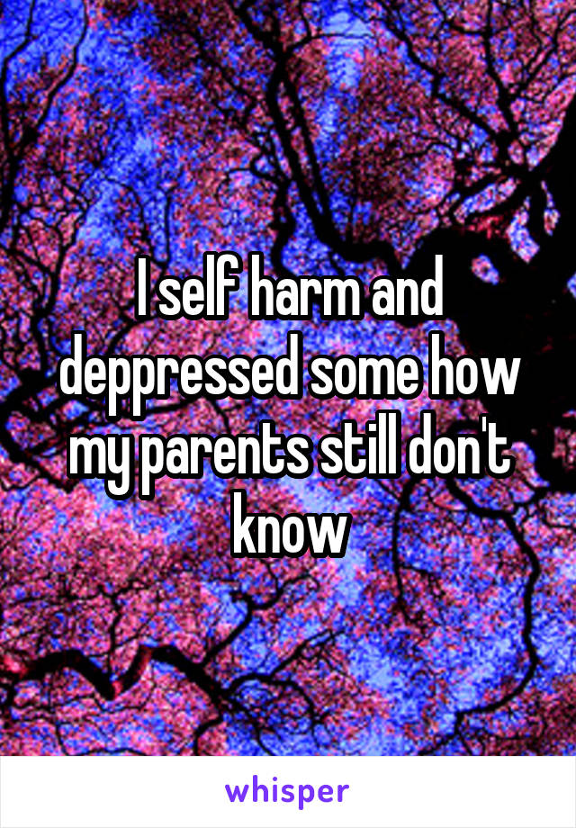 I self harm and deppressed some how my parents still don't know