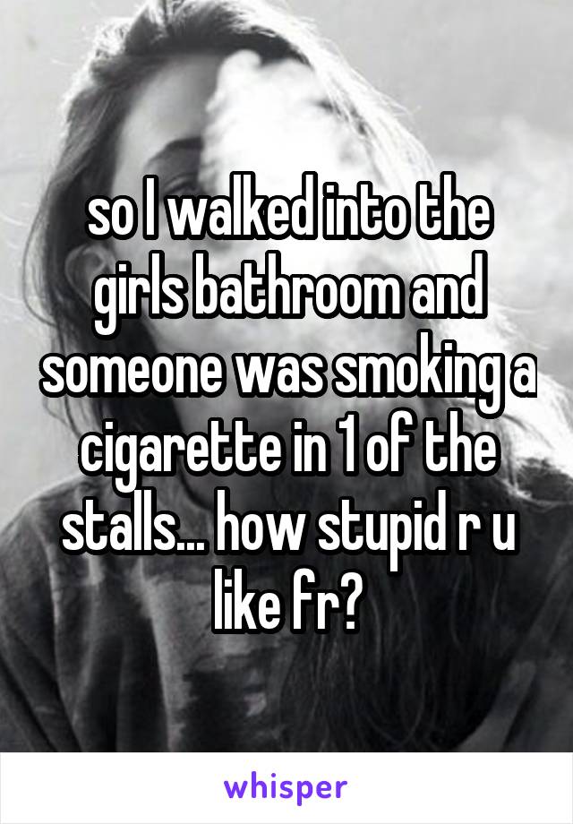 so I walked into the girls bathroom and someone was smoking a cigarette in 1 of the stalls... how stupid r u like fr?